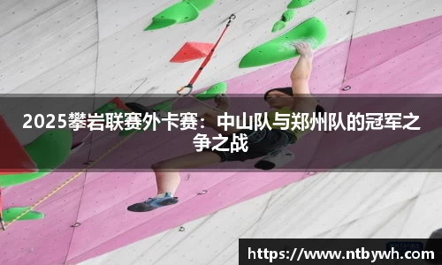 2025攀岩联赛外卡赛：中山队与郑州队的冠军之争之战